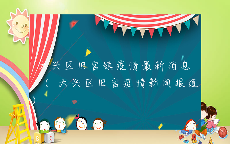 大兴区旧宫镇疫情最新消息 (大兴区旧宫疫情新闻报道)